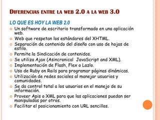 DIFERENCIAS ENTRE LA WEB 2.0 A LA WEB 3.0
LO QUE ES HOY LA WEB 2.0
 Un software de escritorio transformado en una aplicación
web.
 Web que respetan los estándares del XHTML.
 Separación de contenido del diseño con uso de hojas de
estilo.
 Permite la Sindicación de contenidos.
 Se utiliza Ajax (Asincronical JavaScript and XML).
 Implementación de Flash, Flex o Lazlo.
 Uso de Ruby on Rails para programar páginas dinámicas.
 Utilización de redes sociales al manejar usuarios y
comunidades.
 Se da control total a los usuarios en el manejo de su
información.
 Proveer Apis o XML para que las aplicaciones puedan ser
manipuladas por otros.
 Facilitar el posicionamiento con URL sencillos.
 