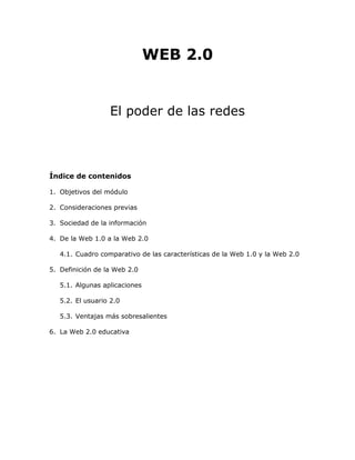 WEB 2.0
El poder de las redes
Índice de contenidos
1. Objetivos del módulo
2. Consideraciones previas
3. Sociedad de la información
4. De la Web 1.0 a la Web 2.0
4.1. Cuadro comparativo de las características de la Web 1.0 y la Web 2.0
5. Definición de la Web 2.0
5.1. Algunas aplicaciones
5.2. El usuario 2.0
5.3. Ventajas más sobresalientes
6. La Web 2.0 educativa
 
