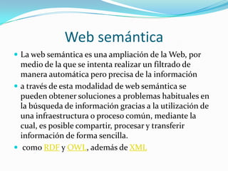 Web semántica
 La web semántica es una ampliación de la Web, por
medio de la que se intenta realizar un filtrado de
manera automática pero precisa de la información
 a través de esta modalidad de web semántica se
pueden obtener soluciones a problemas habituales en
la búsqueda de información gracias a la utilización de
una infraestructura o proceso común, mediante la
cual, es posible compartir, procesar y transferir
información de forma sencilla.
 como RDF y OWL, además de XML
 