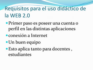 Requisitos para el uso didáctico de
la WEB 2.0
Primer paso es poseer una cuenta o
perfil en las distintas aplicaciones
conexión a Internet
Un buen equipo
Esto aplica tanto para docentes ,
estudiantes
 