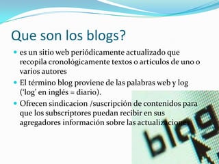 Que son los blogs?
 es un sitio web periódicamente actualizado que
recopila cronológicamente textos o artículos de uno o
varios autores
 El término blog proviene de las palabras web y log
(‘log’ en inglés = diario).
 Ofrecen sindicacion /suscripción de contenidos para
que los subscriptores puedan recibir en sus
agregadores información sobre las actualizaciones
 