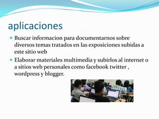aplicaciones
 Buscar informacion para documentarnos sobre
diversos temas tratados en las exposiciones subidas a
este sitio web
 Elaborar materiales multimedia y subirlos al internet o
a sitios web personales como facebook twitter ,
wordpress y blogger.
 