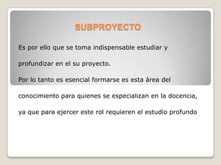 SUBPROYECTO
Es por ello que se toma indispensable estudiar y
profundizar en el su proyecto.
Por lo tanto es esencial formarse es esta área del
conocimiento para quienes se especializan en la docencia,
ya que para ejercer este rol requieren el estudio profundo
 