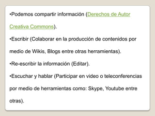•Podemos compartir información (Derechos de Autor
Creativa Commons).
•Escribir (Colaborar en la producción de contenidos por
medio de Wikis, Blogs entre otras herramientas).
•Re-escribir la información (Editar).
•Escuchar y hablar (Participar en video o teleconferencias
por medio de herramientas como: Skype, Youtube entre
otras).
 