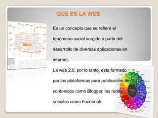 QUE ES LA WEB
Es un concepto que se refiere al
fenómeno social surgido a partir del
desarrollo de diversas aplicaciones en
internet.
La web 2.0, por lo tanto, esta formado
por las plataformas para publicación de
contenidos como Blogger, las redes
sociales como Facebook
 