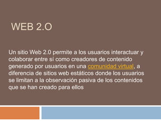 WEB 2.O
Un sitio Web 2.0 permite a los usuarios interactuar y
colaborar entre sí como creadores de contenido
generado por usuarios en una comunidad virtual, a
diferencia de sitios web estáticos donde los usuarios
se limitan a la observación pasiva de los contenidos
que se han creado para ellos
 