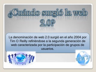 La denominación de web 2.0 surgió en el año 2004 por
Tim O Reilly refiriéndose a la segunda generación de
web caracterizada por la participación de grupos de
usuarios.
 