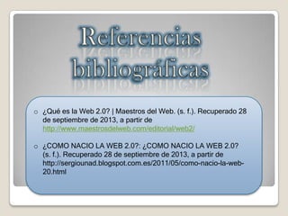 o ¿Qué es la Web 2.0? | Maestros del Web. (s. f.). Recuperado 28
de septiembre de 2013, a partir de
http://www.maestrosdelweb.com/editorial/web2/
o ¿COMO NACIO LA WEB 2.0?: ¿COMO NACIO LA WEB 2.0?
(s. f.). Recuperado 28 de septiembre de 2013, a partir de
http://sergiounad.blogspot.com.es/2011/05/como-nacio-la-web-
20.html
 