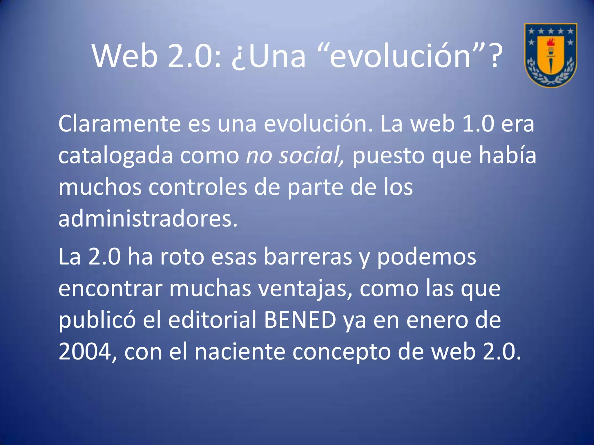 Algunas ventajas de la web 2.0
• Interactividad: posibilita la interactividad e interacción
tanto síncrona como asíncrona.
• Aprendizaje colaborativo: propicia el trabajo en grupo;
permite el aprender con otros, de otros y para otros a
través del intercambio de ideas y tareas.
• Multidireccionalidad: facilita que documentos y
respuestas, entre otros, tengan múltiples destinatarios
con un solo click.
• Libertad de edición y difusión: todos pueden editar sus
trabajos y difundir sus ideas.
 