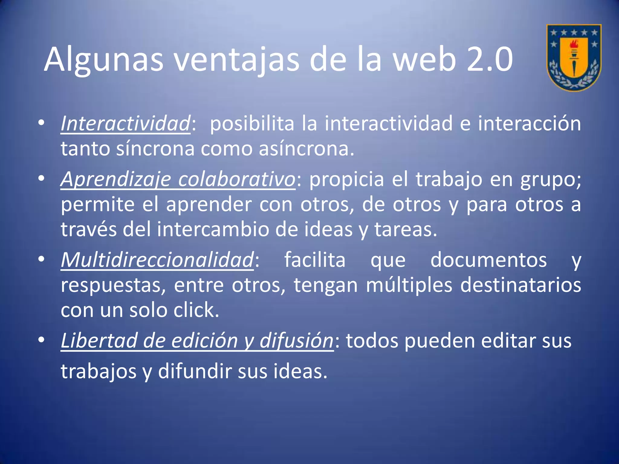 Algunas ventajas de la web 2.0
El acceso a los contenidos e información en
diferentes formatos, la recopilación y
almacenaje de los mismos y la posibilidad
para la creación, se ven más potenciados con
la 2.0. a diferencia de la 1.0, que estaba
limitada a ciertos sectores, ámbitos o cualidad
de los autores.
 