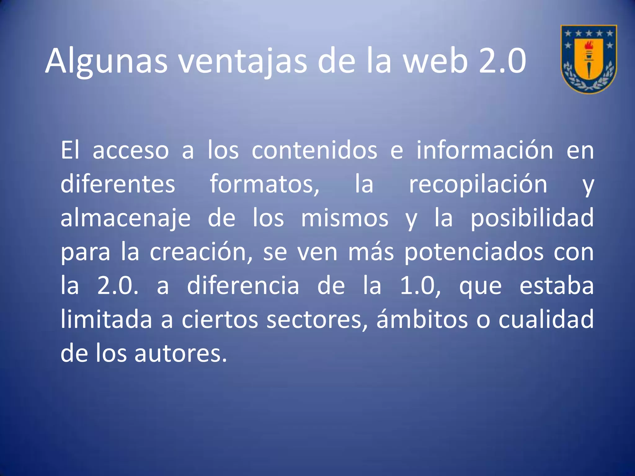 Cuadro comparativo
-Era más de lectura y páginas
estáticas.
-Parece estar en permanente
construcción y sin actualizar.
-Se estaba más condicionado a la
disposición y deseo de los
administradores del sitio.
-Participábamos sólo como
consumidores.
-Se le considera como la Web de los
datos.
-Es de lectura y escritura, con
páginas dinámicas y de contenidos
abiertos, donde cualquiera puede
crear.
-Está siendo permanentemente
actualizada.
-Se crea y produce con plena
libertad.
-Se participa como
consumidores, pero nos convertimos
a la par en productores y creadores.
-Se le considera como la web de las
personas.
Web 1.0 Web 2.0
 