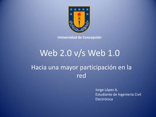 Web 2.0 v/s Web 1.0
Hacia una mayor participación en la
red
Universidad de Concepción
Jorge López A.
Estudiante de Ingeniería Civil
Electrónica
 