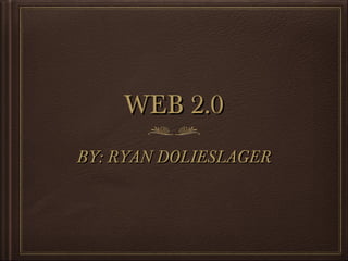 WEB 2.0
BY: RYAN DOLIESLAGER

 