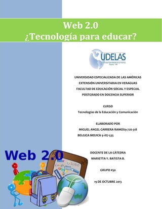 Web 2.0
¿Tecnología para educar?

UNIVERSIDAD ESPECIALIZADA DE LAS AMÉRICAS
EXTENSIÓN UNIVERSITARIA EN VERAGUAS
FACULTAD DE EDUCACIÓN SOCIAL Y ESPECIAL
POSTGRADO EN DOCENCIA SUPERIOR

CURSO
Tecnologías de la Educación y Comunicación

ELABORADO POR
MIGUEL ANGEL CARRERA RAMOS9-726-318
BELGICA MOJICA 9-187-535

DOCENTE DE LA CÁTEDRA
MARIETTA Y. BATISTA B.

GRUPO #30

19 DE OCTUBRE 2013

 