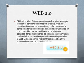 WEB 2.0
O El término Web 2.0 comprende aquellos sitios web que
facilitan el compartir información. Un sitio Web 2.0
permite a los usuarios interactuar y colaborar entre sí
como creadores de contenido generado por usuarios en
una comunidad virtual, a diferencia de sitios web
estáticos donde los usuarios se limitan a la observación
pasiva de los contenidos que se han creado para ellos. ,
la Web 2.0 nos permite realizar trabajo colaborativo
entre varios usuarios o colaboradores