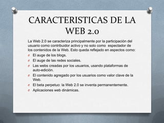 CARACTERISTICAS DE LA
WEB 2.0
La Web 2.0 se caracteriza principalmente por la participación del
usuario como contribuidor activo y no solo como espectador de
los contenidos de la Web. Esto queda reflejado en aspectos como:
O El auge de los blogs.
O El auge de las redes sociales.
O Las webs creadas por los usuarios, usando plataformas de
auto-edición.
O El contenido agregado por los usuarios como valor clave de la
Web.
O El beta perpetuo: la Web 2.0 se inventa permanentemente.
O Aplicaciones web dinámicas.
