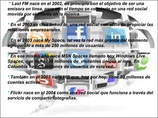 * Last FM nace en el 2002, en principio con el objetivo de ser una
emisora en línea, pero con el tiempo se convierte en una red social
movida por el interés en la música.
* En el 2003 se crea linked in, una red social con el fin de propiciar las
relaciones empresariales.

* En el 2003 nace My Space, tal vez la red más grande del momento
agrupando a más de 250 millones de usuarios.
* En ese mismo año nace MSN Spaces llamado hoy Windows Live
Spaces, que tiene 100 millones de visitantes únicos al mes. En
Colombia hay 1.5 millones de usuarios de esta red.
* También en el 2003 nace Hi5 que, hoy por hoy, tiene 50 millones de
cuentas activas.

* Flickr nace en el 2004 como una red social que funciona a través del
servicio de compartir fotografías.

 