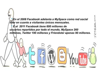 * En el 2008 Facebook adelanta a MySpace como red social
líder en cuanto a visitantes únicos mensuales.
* E el 2011 Facebook tiene 600 millones de
usuarios repartidos por todo el mundo, MySpace 260
millones, Twitter 190 millones y Friendster apenas 90 millones.

 