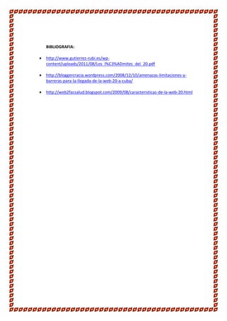 BIBLIOGRAFIA:


http://www.gutierrez-rubi.es/wpcontent/uploads/2011/08/Los_l%C3%ADmites_del_20.pdf



http://bloggercracia.wordpress.com/2008/12/10/amenazas-limitaciones-ybarreras-para-la-llegada-de-la-web-20-a-cuba/



http://web2facsalud.blogspot.com/2009/08/caracteristicas-de-la-web-20.html

 