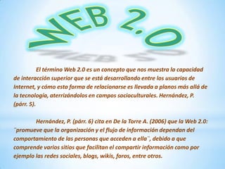 El término Web 2.0 es un concepto que nos muestra la capacidad
de interacción superior que se está desarrollando entre los usuarios de
Internet, y cómo esta forma de relacionarse es llevada a planos más allá de
la tecnología, aterrizándolos en campos socioculturales. Hernández, P.
(párr. 5).
Hernández, P. (párr. 6) cita en De la Torre A. (2006) que la Web 2.0:
¨promueve que la organización y el flujo de información dependan del
comportamiento de las personas que acceden a ella¨, debido a que
comprende varios sitios que facilitan el compartir información como por
ejemplo las redes sociales, blogs, wikis, foros, entre otros.

 
