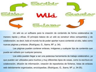 Un wiki es un software para la creación de contenido de forma colaborativa de
manera rápida y eficaz. El principio básico de un wiki es construir sitios compartidos y de

colaboración, es decir, todo el mundo ha de poder aportar nuevo contenido al sitio, tales como
nuevas páginas y enlaces. (Rodríguez, G., Ibarra, Mª. p. 34).
Las páginas pueden contener enlaces, imágenes y cualquier tipo de contenido que
pueda ser editado por cualquier persona.
Los wikis pueden llegar a ser una poderosa herramienta de trabajo colaborativo, ya
que pueden ser utilizados para muchos y muy diferentes tipos de cosas, como la escritura en
colaboración, difusión de información, creación de repositorios de ficheros, listas de enlaces
web debidamente organizados, enciclopedias. (Rodríguez, G., Ibarra, Mª. p. 34-35).

 