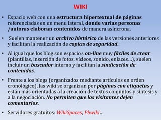 WIKI
• Espacio web con una estructura hipertextual de páginas
referenciadas en un menu lateral, donde varias personas
/autoras elaboran contenidos de manera asíncrona.

• Suelen mantener un archivo histórico de las versiones anteriores
y facilitan la realización de copias de seguridad.
• Al igual que los blog son espacios on-line muy fáciles de crear
(plantillas, inserción de fotos, vídeos, sonido, enlaces…), suelen
incluir un buscador interno y facilitan la sindicación de
contenidos.
• Frente a los blogs (organizados mediante artículos en orden
cronológico), las wiki se organizan por páginas con etiquetas y
están más orientadas a la creación de textos conjuntos y síntesis y
a la negociación. No permiten que los visitantes dejen
comentarios.
• Servidores gratuitos: WikiSpaces, Pbwiki…

 