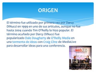 ORIGEN
El término fue utilizado por primera vez por Darcy
DiNucci en 1999 en uno de sus artículos, aunque no fue
hasta 2004 cuando Tim O'Reilly lo hizo popular. El
término acuñado por Darcy DiNucci fue
popularizado Dale Dougherty de O'Reilly Media en
una tormenta de ideas con Craig Cline de MediaLive
para desarrollar ideas para una conferencia.

 