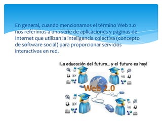 En general, cuando mencionamos el término Web 2.0
nos referimos a una serie de aplicaciones y páginas de
Internet que utilizan la inteligencia colectiva (concepto
de software social) para proporcionar servicios
interactivos en red.

 