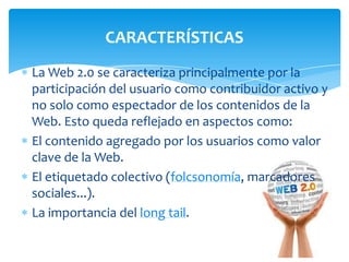 CARACTERÍSTICAS
La Web 2.0 se caracteriza principalmente por la
participación del usuario como contribuidor activo y
no solo como espectador de los contenidos de la
Web. Esto queda reflejado en aspectos como:
El contenido agregado por los usuarios como valor
clave de la Web.
El etiquetado colectivo (folcsonomía, marcadores
sociales...).
La importancia del long tail.

 
