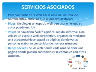 SERVICIOS ASOCIADOS
Para compartir en la Web 2.0 se utilizan una serie de
herramientas, entre las que se pueden destacar:
Blogs: Un blog es un espacio web personal en el que su
autor puede escribir
Wikis: En hawaiano "wiki" significa: rápido, informal. Una
wiki es un espacio web corporativo, organizado mediante
una estructura hipertextual de páginas donde varias
personas elaboran contenidos de manera asíncrona.
Redes sociales: Sitios web donde cada usuario tiene una
página donde publica contenidos y se comunica con otros
usuarios.

 