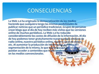 CONSECUENCIAS
La Web 2.0 ha originado la democratización de los medios
haciendo que cualquiera tenga las mismas posibilidades de
publicar noticias que un periódico tradicional. Grupos de personas
crean blogs que al día de hoy reciben más visitas que las versiones
online de muchos periódicos. La Web 2.0 ha reducido
considerablemente los costes de difusión de la información. Al día
de hoy podemos tener gratuitamente nuestra propia emisora de
radio online, nuestro periódico online, nuestro canal de vídeos,
etc. Al aumentar la producción de información aumenta la
segmentación de la misma, lo que equivale a que los usuarios
puedan acceder a contenidos que tradicionalmente no se publican
en los medios convencionales.

 