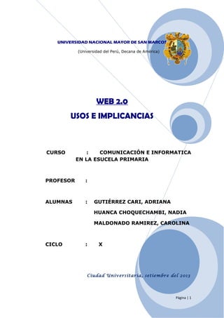UNIVERSIDAD NACIONAL MAYOR DE SAN MARCOS
(Universidad del Perú, Decana de América)

WEB 2.0
USOS E IMPLICANCIAS

CURSO

:
COMUNICACIÓN E INFORMATICA
EN LA ESUCELA PRIMARIA

PROFESOR

:

ALUMNAS

:

GUTIÉRREZ CARI, ADRIANA
HUANCA CHOQUECHAMBI, NADIA
MALDONADO RAMIREZ, CAROLINA

CICLO

:

X

Ciudad Universitaria, setiembre del 2013

Página | 1

 