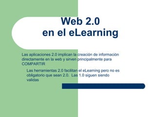 Web 2.0
en el eLearning
Las aplicaciones 2.0 implican la creación de información
directamente en la web y sirven principalmente para
COMPARTIR
Las herramientas 2.0 facilitan el eLearning pero no es
obligatorio que sean 2.0. Las 1.0 siguen siendo
validas

 