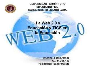 UNIVERSIDAD FERMÍN TORO
DIPLOMADO FIDU
BARQUISIMETO ESTADO LARA

La Web 2.0 y
Educación y TICS en
la Educación

Alumna: Sonia Armas
C.I. 11.265.433
Facilitador: Samir Matute

 