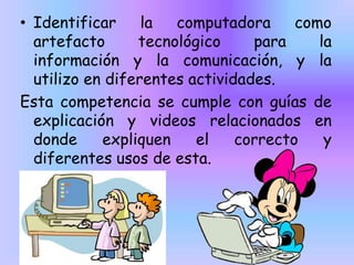 • Identificar
la
computadora
como
artefacto
tecnológico
para
la
información y la comunicación, y la
utilizo en diferentes actividades.
Esta competencia se cumple con guías de
explicación y videos relacionados en
donde
expliquen
el
correcto
y
diferentes usos de esta.

 