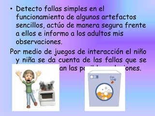 • Detecto fallas simples en el
funcionamiento de algunos artefactos
sencillos, actúo de manera segura frente
a ellos e informo a los adultos mis
observaciones.
Por medio de juegos de interacción el niño
y niña se da cuenta de las fallas que se
presentan y dan las posibles soluciones.

 