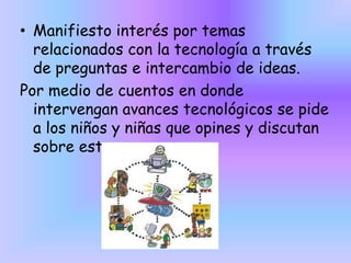 • Manifiesto interés por temas
relacionados con la tecnología a través
de preguntas e intercambio de ideas.
Por medio de cuentos en donde
intervengan avances tecnológicos se pide
a los niños y niñas que opines y discutan
sobre este

 