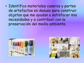• Identifico materiales caseros y partes
de artefactos en desuso para construir
objetos que me ayudan a satisfacer mis
necesidades y a contribuir con la
preservación del medio ambiente.

 