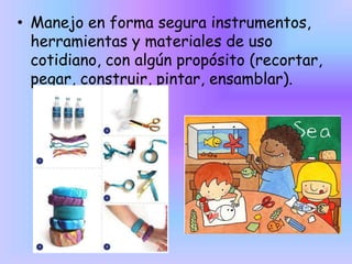 • Manejo en forma segura instrumentos,
herramientas y materiales de uso
cotidiano, con algún propósito (recortar,
pegar, construir, pintar, ensamblar).

 