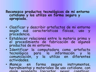 Reconozco productos tecnológicos de mi entorno
cotidiano y los utilizo en forma segura y
apropiada.
• Clasificar y describir artefactos de mi entorno
según sus características físicas, uso y
procedencia.
• Establecer relaciones entre la materia prima y
el procedimiento de fabricación de algunos
productos de mi entorno.
• Identificar la computadora como artefacto
tecnológico
para
la
información
y
la
comunicación, y la utilizo en diferentes
actividades.
• Manejo en forma segura instrumentos,
herramientas y materiales de uso cotidiano, con

 