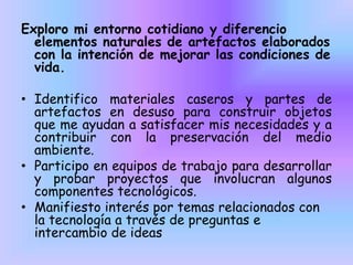 Exploro mi entorno cotidiano y diferencio
elementos naturales de artefactos elaborados
con la intención de mejorar las condiciones de
vida.
• Identifico materiales caseros y partes de
artefactos en desuso para construir objetos
que me ayudan a satisfacer mis necesidades y a
contribuir con la preservación del medio
ambiente.
• Participo en equipos de trabajo para desarrollar
y probar proyectos que involucran algunos
componentes tecnológicos.
• Manifiesto interés por temas relacionados con
la tecnología a través de preguntas e
intercambio de ideas

 