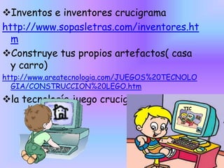 Inventos e inventores crucigrama
http://www.sopasletras.com/inventores.ht
m
Construye tus propios artefactos( casa
y carro)
http://www.areatecnologia.com/JUEGOS%20TECNOLO
GIA/CONSTRUCCION%20LEGO.htm

la tecnología juego crucigrama

 
