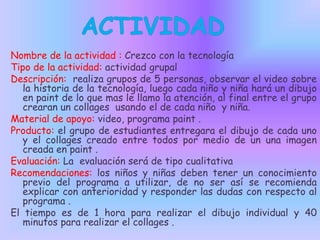 Nombre de la actividad : Crezco con la tecnología
Tipo de la actividad: actividad grupal
Descripción: realiza grupos de 5 personas, observar el video sobre
la historia de la tecnología, luego cada niño y niña hará un dibujo
en paint de lo que mas le llamo la atención, al final entre el grupo
crearan un collages usando el de cada niño y niña.
Material de apoyo: video, programa paint .
Producto: el grupo de estudiantes entregara el dibujo de cada uno
y el collages creado entre todos por medio de un una imagen
creada en paint .
Evaluación: La evaluación será de tipo cualitativa
Recomendaciones: los niños y niñas deben tener un conocimiento
previo del programa a utilizar, de no ser así se recomienda
explicar con anterioridad y responder las dudas con respecto al
programa .
El tiempo es de 1 hora para realizar el dibujo individual y 40
minutos para realizar el collages .

 
