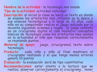 Nombre de la actividad : la tecnología nos invade
Tipo de la actividad: actividad individual
Descripción: al inicial la clase se leerá un texto en donde
se expone los artefactos mas utilizado en la época y
sus avances tecnológicos a lo largo de 10 años, cada
niño en su computador realiza el juego indicado por la
docente siguiendo ordenes y reglas , el juego consiste
en un crucigrama digital el cual involucra conceptos
básicos de tecnología como los artefactos mas usados
en la actualidad el niño que responda correctamente
va reuniendo puntos .
Material de apoyo: juego, (crucigrama) texto sobre
tecnología.
Producto:
cada niño y niña al final mostrara el
crucigrama realizado y el que tenga menos errores
ganara 10 puntos
Evaluación: la evaluación será de tipo cuantitativa
Recomendaciones: estar atento a la lectura que se
realiza, observar correctamente el crucigrama , tener

 