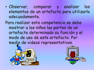 • Observar, comparar y analizar los
elementos de un artefacto para utilizarlo
adecuadamente.
Para realizar esta competencia se debe
mostrar a los niños las partes de un
artefacto determinado su función y el
modo de uso de este artefacto. Por
medio de videos representativos.

 