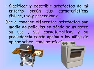 • Clasificar y describir artefactos de mi
entorno según sus características
físicas, uso y procedencia.
Dar a conocer diferentes artefactos por
medio de películas en dónde se muestre
su uso , sus características y su
procedencia dando opción a los niños de
opinar sobre cada artefacto.

 