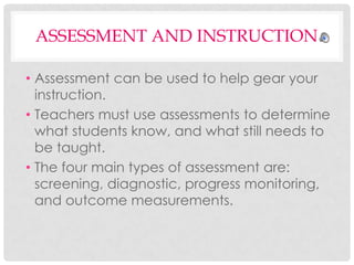 ASSESSMENT AND INSTRUCTION
• Assessment can be used to help gear your
instruction.
• Teachers must use assessments to determine
what students know, and what still needs to
be taught.
• The four main types of assessment are:
screening, diagnostic, progress monitoring,
and outcome measurements.

 