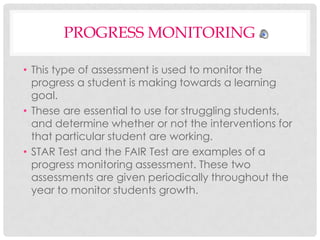 PROGRESS MONITORING
• This type of assessment is used to monitor the
progress a student is making towards a learning
goal.
• These are essential to use for struggling students,
and determine whether or not the interventions for
that particular student are working.
• STAR Test and the FAIR Test are examples of a
progress monitoring assessment. These two
assessments are given periodically throughout the
year to monitor students growth.

 