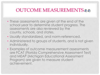 OUTCOME MEASUREMENTS
• These assessments are given at the end of the
school year to determine student progress. The
assessments are also reviewed by the
county, schools, and states.
• Usually standardized, and norm-referenced.
• Administered to groups of students, and is not given
individually.
• Examples of outcome measurement assessments
are FCAT (Florida Comprehensive Assessment Test)
and MEAP (Michigan Educational Assessment
Program) are given to measure student
achievement.

 