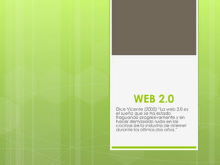 WEB 2.0
Dice Vicente (2005) “La web 2.0 es
el sueño que se ha estado
fraguando progresivamente y sin
hacer demasiado ruido en las
cocinas de la industria de internet
durante los últimos dos años.”

 